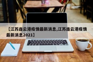 【江苏连云港疫情最新消息,江苏连云港疫情最新消息2021】