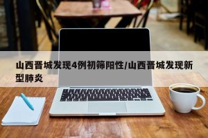 山西晋城发现4例初筛阳性/山西晋城发现新型肺炎