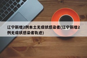 辽宁新增2例本土无症状感染者(辽宁新增2例无症状感染者轨迹)