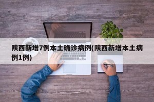 陕西新增7例本土确诊病例(陕西新增本土病例1例)