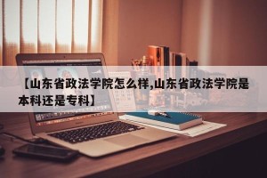 【山东省政法学院怎么样,山东省政法学院是本科还是专科】