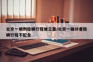 北京一病例隐瞒行程被立案/北京一确诊者隐瞒行程不配合