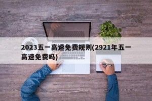 2023五一高速免费规则(2921年五一高速免费吗)