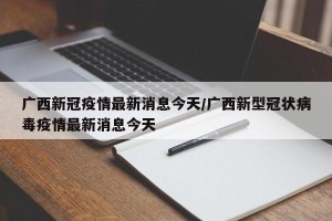 广西新冠疫情最新消息今天/广西新型冠状病毒疫情最新消息今天