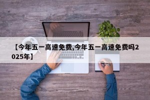 【今年五一高速免费,今年五一高速免费吗2025年】