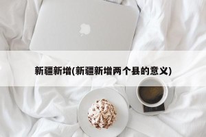 新疆新增(新疆新增两个县的意义)