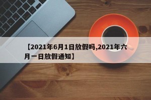 【2021年6月1日放假吗,2021年六月一日放假通知】