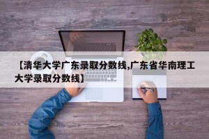 【清华大学广东录取分数线,广东省华南理工大学录取分数线】