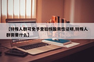 【特殊人群可免予查验核酸阴性证明,特殊人群需要什么】