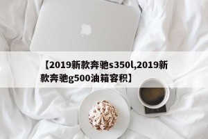 【2019新款奔驰s350l,2019新款奔驰g500油箱容积】
