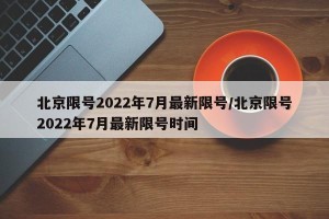 北京限号2022年7月最新限号/北京限号2022年7月最新限号时间