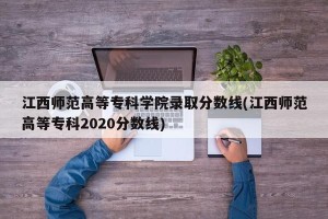 江西师范高等专科学院录取分数线(江西师范高等专科2020分数线)