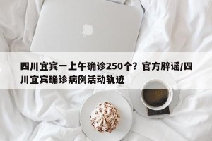 四川宜宾一上午确诊250个？官方辟谣/四川宜宾确诊病例活动轨迹