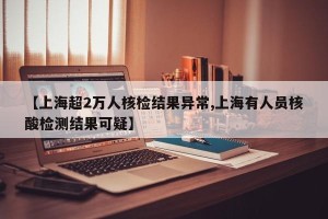 【上海超2万人核检结果异常,上海有人员核酸检测结果可疑】