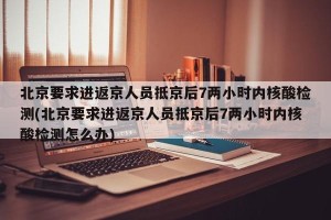 北京要求进返京人员抵京后7两小时内核酸检测(北京要求进返京人员抵京后7两小时内核酸检测怎么办)